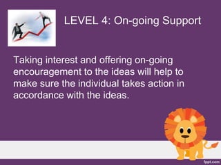 LEVEL 4: On-going Support
Taking interest and offering on-going
encouragement to the ideas will help to
make sure the individual takes action in
accordance with the ideas.
 