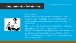 Competencias del Mentor
www.estrategiaypersonas.com
Son honestos.
Saben fomentar el desarrollo de las personas: saben
escuchar, saben establecer empatía con los demás, y su
personalidad convierte la mentoría en una experiencia
satisfactoria.
Fijan niveles altos de logro (tienen expectativas positivas y
elevadas sobre la tarea y el mentorizado).
Organizan experiencias que promuevan el desarrollo de las
personas a quienes aconsejan, conduciéndoles hacia
proyectos y equipos importantes, y hacia tareas que sean
retos profesionales.
 