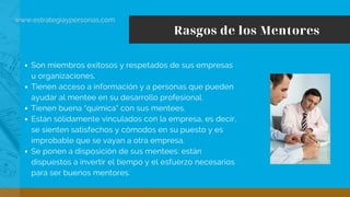 Rasgos de los Mentores
www.estrategiaypersonas.com
Son miembros exitosos y respetados de sus empresas
u organizaciones.
Tienen acceso a información y a personas que pueden
ayudar al mentee en su desarrollo profesional.
Tienen buena “química” con sus mentees.
Están sólidamente vinculados con la empresa, es decir,
se sienten satisfechos y cómodos en su puesto y es
improbable que se vayan a otra empresa.
Se ponen a disposición de sus mentees: están
dispuestos a invertir el tiempo y el esfuerzo necesarios
para ser buenos mentores.
 
