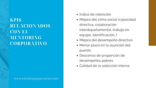 KPIS
RELACIONADOS
CON EL
MENTORING
CORPORATIVO
Índice de retención
Mejora del clima social (capacidad
directiva, colaboración
interdepartamental, trabajo en
equipo, identificación…)
Mejora del desempeño directivo
Menor plazo en la asunción del
puesto
Descenso de proporción de
desempeños pobres
Calidad de la selección interna
www.estrategiaypersonas.com
 