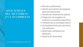 APLICACIONES
DEL MENTORING
EN LAS EMPRESAS
Plan de sustituciones
Opción para planes de progreso
personal (desarrollo)
Gestión de rendimientos pobres
Programas de acogida a la
empresa o a puestos específicos
Fomento de la movilidad interna
Acompañamiento para personas
con potencial
Desarrollar competencias
directivas
Políticas de diversidad
www.estrategiaypersonas.com
 