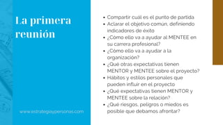 Compartir cuál es el punto de partida
Aclarar el objetivo común, definiendo
indicadores de éxito
¿Cómo ello va a ayudar al MENTEE en
su carrera profesional?
¿Cómo ello va a ayudar a la
organización?
¿Qué otras expectativas tienen
MENTOR y MENTEE sobre el proyecto?
Hábitos y estilos personales que
pueden influir en el proyecto
¿Qué expectativas tienen MENTOR y
MENTEE sobre la relación?
¿Qué riesgos, peligros o miedos es
posible que debamos afrontar?www.estrategiaypersonas.com
La primera
reunión
 