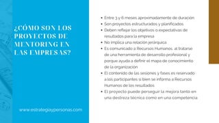 ¿CÓMO SON LOS
PROYECTOS DE
MENTORING EN
LAS EMPRESAS?
Entre 3 y 6 meses aproximadamente de duración
Son proyectos estructurados y planificados
Deben reflejar los objetivos o expectativas de
resultados para la empresa
No implica una relación jerárquica
Es comunicado a Recursos Humanos, al tratarse
de una herramienta de desarrollo profesional y
porque ayuda a definir el mapa de conocimiento
de la organización
El contenido de las sesiones y fases es reservado
a los participantes si bien se informa a Recursos
Humanos de los resultados
El proyecto puede perseguir la mejora tanto en
una destreza técnica como en una competencia
www.estrategiaypersonas.com
 
