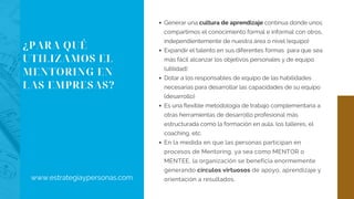 ¿PARA QUÉ
UTILIZAMOS EL
MENTORING EN
LAS EMPRESAS?
Generar una cultura de aprendizaje continua donde unos
compartimos el conocimiento formal e informal con otros,
independientemente de nuestra área o nivel (equipo)
Expandir el talento en sus diferentes formas  para que sea
más fácil alcanzar los objetivos personales y de equipo
(utilidad)
Dotar a los responsables de equipo de las habilidades
necesarias para desarrollar las capacidades de su equipo
(desarrollo)
Es una flexible metodología de trabajo complementaria a
otras herramientas de desarrollo profesional más
estructurada como la formación en aula, los talleres, el
coaching, etc.
En la medida en que las personas participan en
procesos de Mentoring, ya sea como MENTOR o
MENTEE, la organización se beneficia enormemente
generando círculos virtuosos de apoyo, aprendizaje y
orientación a resultados.www.estrategiaypersonas.com
 
