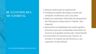 BENEFICIOS DEL
MENTORING
Genera cantera para la organización
Fortalece el espíritu de equipo a través del
compartir, enseñar los unos a los otros
Mejora las relaciones informales (no jerárquicas):
Dar Motivación y Desarrollar el Talento: “Nos
importas”
Aprovechar las habilidades de nuestra gente y
promover que sean compartidas entre ellos/as.
Avanzar en la gestión práctica del  conocimiento
Incrementar la Comunicación Interna, el
sentido y el orgullo de pertenencia y, por
supuesto, el aprendizaje
www.estrategiaypersonas.com
 