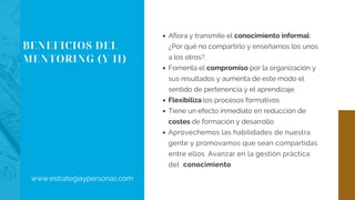 BENEFICIOS DEL
MENTORING (Y II)
Aflora y transmite el conocimiento informal:
¿Por qué no compartirlo y enseñarnos los unos
a los otros?.
Fomenta el compromiso por la organización y
sus resultados y aumenta de este modo el
sentido de pertenencia y el aprendizaje.
Flexibiliza los procesos formativos
Tiene un efecto inmediato en reducción de
costes de formación y desarrollo
Aprovechemos las habilidades de nuestra
gente y promovamos que sean compartidas
entre ellos. Avanzar en la gestión práctica
del  conocimiento
www.estrategiaypersonas.com
 