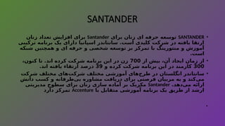 SANTANDER
•
SANTANDER
‫برای‬ ‫زنان‬ ‫ای‬ ‫حرفه‬ ‫توسعه‬
Santander
‫زنان‬ ‫تعداد‬ ‫افزایش‬ ‫برای‬
‫ترکیبی‬ ‫برنامه‬ ‫یک‬ ‫دارای‬ ‫اسپانیا‬ ‫سانتاندر‬ .‫است‬ ‫کلیدی‬ ‫شرکت‬ ‫در‬ ‫یافته‬ ‫ارتقا‬
‫شبکه‬ ‫همچنین‬ ‫و‬ ‫ای‬ ‫حرفه‬ ‫و‬ ‫شخصی‬ ‫توسعه‬ ‫بر‬ ‫تمرکز‬ ‫با‬ ‫منتورینگ‬ ‫و‬ ‫آموزش‬
.‫است‬
•
‫از‬ ‫بیش‬ ،‫آن‬ ‫ایجاد‬ ‫زمان‬ ‫از‬
700
،‫کنون‬ ‫تا‬ .‫اند‬ ‫کرده‬ ‫شرکت‬ ‫برنامه‬ ‫این‬ ‫در‬ ‫زن‬
300
‫و‬ ‫کرده‬ ‫شرکت‬ ‫برنامه‬ ‫این‬ ‫در‬ ‫کارمند‬
39
.‫اند‬ ‫یافته‬ ‫ارتقاء‬ ‫درصد‬
•
‫شرکت‬ ‫مختلف‬ ‫‌های‬
‫ت‬‫شرک‬ ‫مختلف‬ ‫آموزشی‬ ‫‌های‬
‫ح‬‫طر‬ ‫در‬ ‫انگلستان‬ ‫سانتاندر‬
‫دانش‬ ‫کسب‬ ‫و‬ ‫‌طرفانه‬
‫ی‬‫ب‬ ‫مشاوره‬ ‫دریافت‬ ‫برای‬ ‫فرصتی‬ ‫مربیان‬ ‫به‬ ‫و‬ ‫‌کند‬
‫ی‬‫م‬
.‫‌دهد‬
‫ی‬‫م‬ ‫ارائه‬
Santander
‫مدیریتی‬ ‫سطوح‬ ‫برای‬ ‫زنان‬ ‫سازی‬ ‫آماده‬ ‫بر‬ ‫مکزیک‬
‫با‬ ‫متقابل‬ ‫آموزشی‬ ‫برنامه‬ ‫یک‬ ‫طریق‬ ‫از‬ ‫ارشد‬
Accenture
‫دارد‬ ‫تمرکز‬
.
 