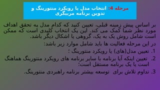 ‫مرحله‬
4
:
‫و‬ ‫منتورینگ‬ ‫رویکرد‬ ‫یا‬ ‫مدل‬ ‫انتخاب‬
‫مربیگری‬ ‫برنامه‬ ‫تدوین‬
‫اهداف‬ ‫تحقق‬ ‫به‬ ‫مدل‬ ‫کدام‬ ‫که‬ ‫کنید‬ ‫تعیین‬ ،‫قبلی‬ ‫زمینه‬ ‫پیش‬ ‫اساس‬ ‫بر‬
‫ممکن‬ ‫که‬ ‫است‬ ‫کلیدی‬ ‫انتخاب‬ ‫یک‬ ‫این‬ .‫کند‬ ‫می‬ ‫کمک‬ ‫شما‬ ‫نظر‬ ‫مورد‬
.‫باشد‬ ‫دیگر‬ ‫اشکال‬ ‫یا‬ ‫گروهی‬ ،‫یک‬ ‫به‬ ‫یک‬ ‫روش‬ ‫شامل‬ ‫است‬
:‫باشد‬ ‫زیر‬ ‫موارد‬ ‫شامل‬ ‫باید‬ ‫ها‬ ‫فعالیت‬ ‫مرحله‬ ‫این‬ ‫در‬
.1
‫؛‬ ‫منتورینگ‬ ‫رویکرد‬ ‫یا‬ )‫مدل(های‬ ‫تعیین‬
.2
‫هماهنگ‬ ‫منتورینگ‬ ‫رویکرد‬ ‫های‬ ‫برنامه‬ ‫سایر‬ ‫با‬ ‫برنامه‬ ‫آیا‬ ‫اینکه‬ ‫تعیین‬
‫است؛‬ ‫مستقل‬ ‫برنامه‬ ‫یک‬ ‫یا‬ ‫است‬
.3
.‫منتورینگ‬ ‫راهبردی‬ ‫برنامه‬ ‫بیشتر‬ ‫توسعه‬ ‫برای‬ ‫تالش‬ ‫تداوم‬
 