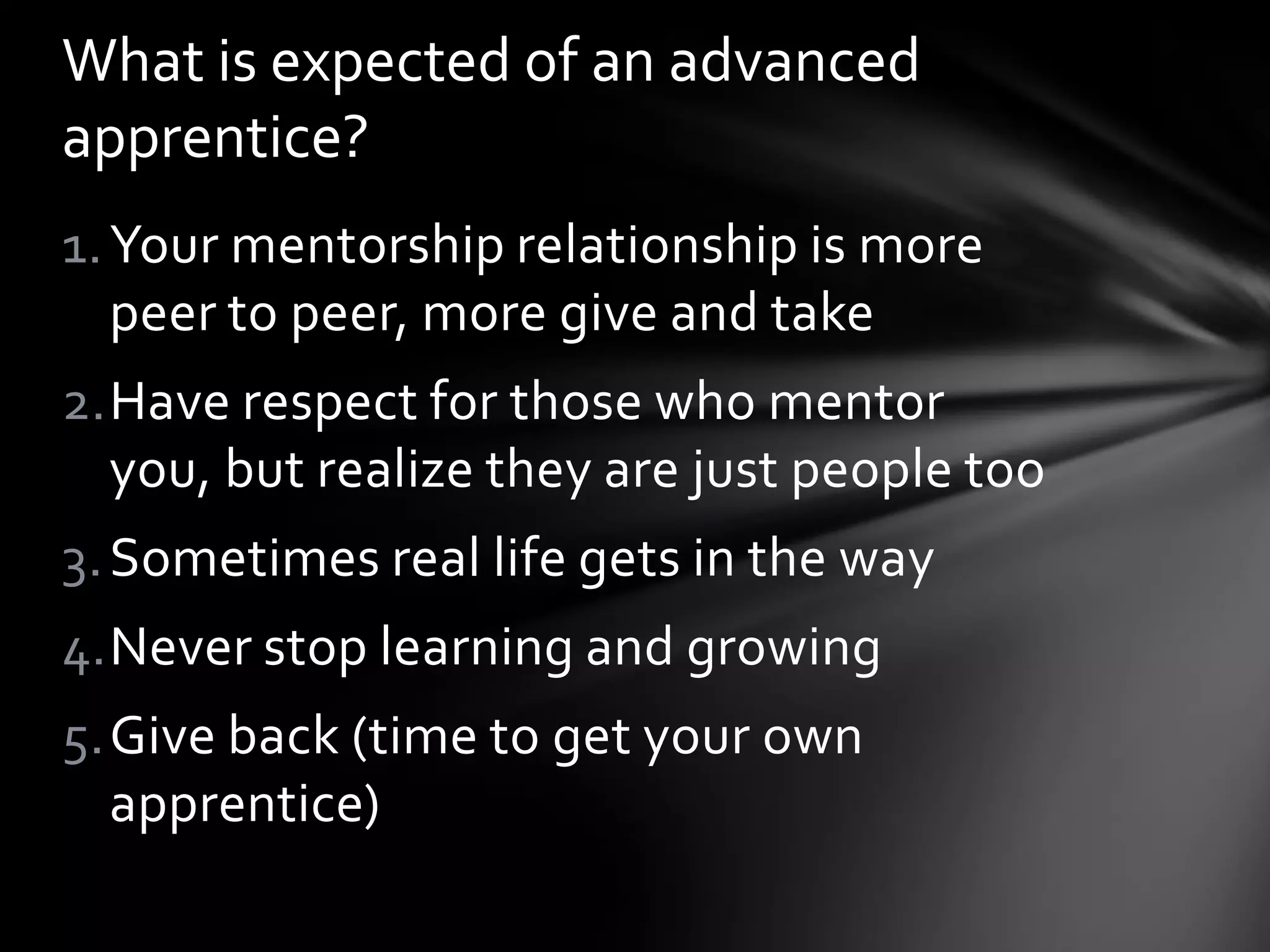 What is expected of an advanced
apprentice?
1. Your mentorship relationship is more
   peer to peer, more give and take
2.Have respect for those who mentor
  you, but realize they are just people too
3. Sometimes real life gets in the way
4.Never stop learning and growing
5.Give back (time to get your own
  apprentice)
 