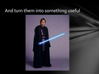 And turn them into something useful
 