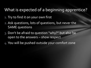What is expected of a beginning apprentice?
1. Try to find it on your own first
2. Ask questions, lots of questions, but never the
   SAME questions
3. Don’t be afraid to question “why?” but also be
   open to the answers – show respect
4. You will be pushed outside your comfort zone
 