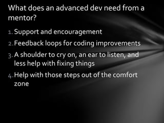 What does an advanced dev need from a
mentor?
1. Support and encouragement
2.Feedback loops for coding improvements
3. A shoulder to cry on, an ear to listen, and
   less help with fixing things
4.Help with those steps out of the comfort
  zone
 