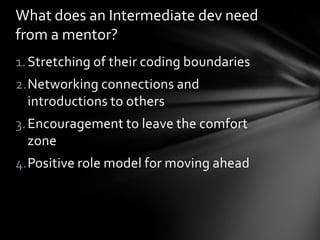 What does an Intermediate dev need
from a mentor?
1. Stretching of their coding boundaries
2.Networking connections and
  introductions to others
3. Encouragement to leave the comfort
   zone
4.Positive role model for moving ahead
 