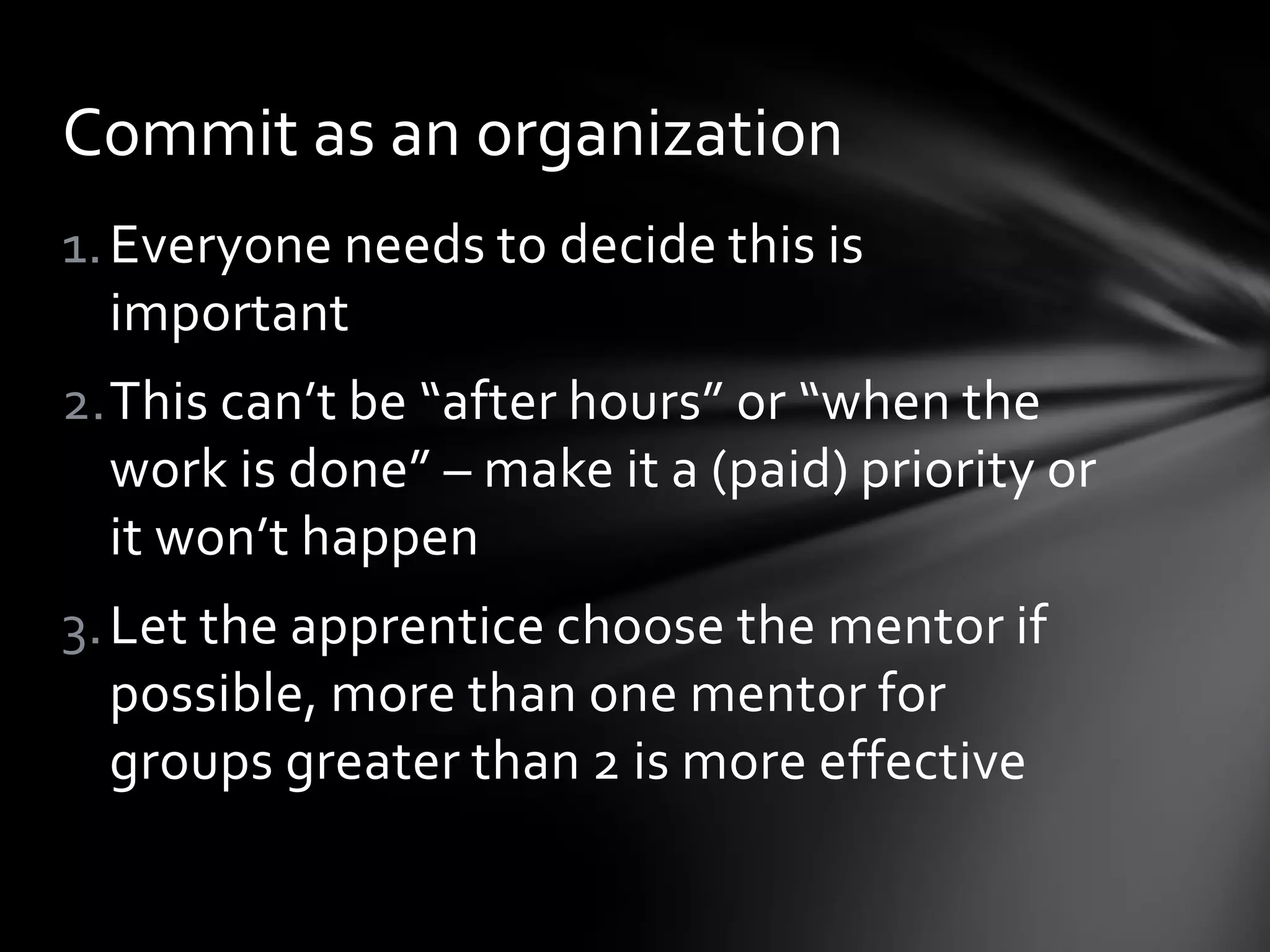 1.Everyone needs to decide this is
important
2.This can’t be “after hours” or “when the
work is done” – make it a (paid) priority or
it won’t happen
3.Let the apprentice choose the mentor if
possible, more than one mentor for
groups greater than 2 is more effective
Commit as an organization
 
