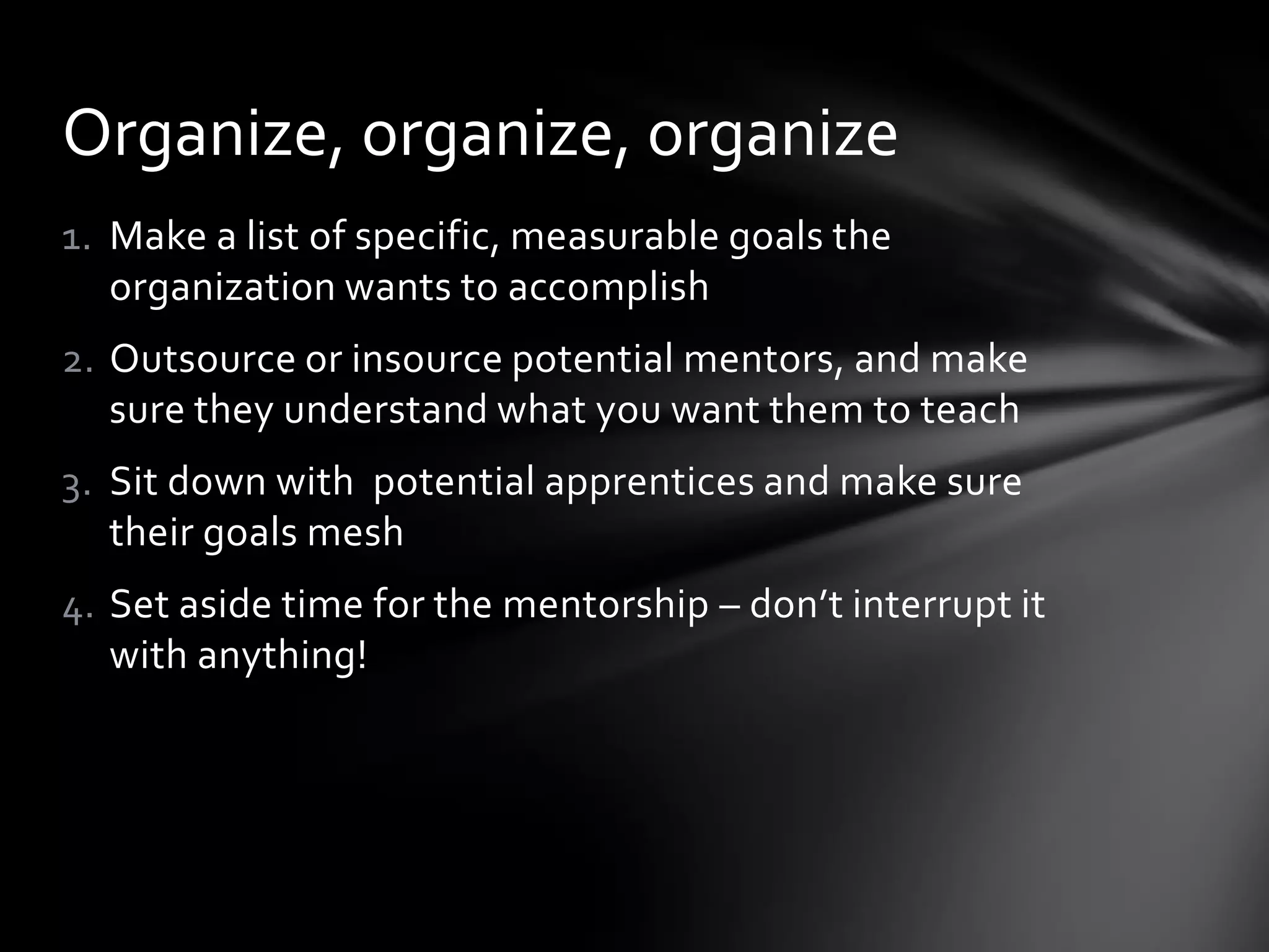 1. Make a list of specific, measurable goals the
organization wants to accomplish
2. Outsource or insource potential mentors, and make
sure they understand what you want them to teach
3. Sit down with potential apprentices and make sure
their goals mesh
4. Set aside time for the mentorship – don’t interrupt it
with anything!
Organize, organize, organize
 