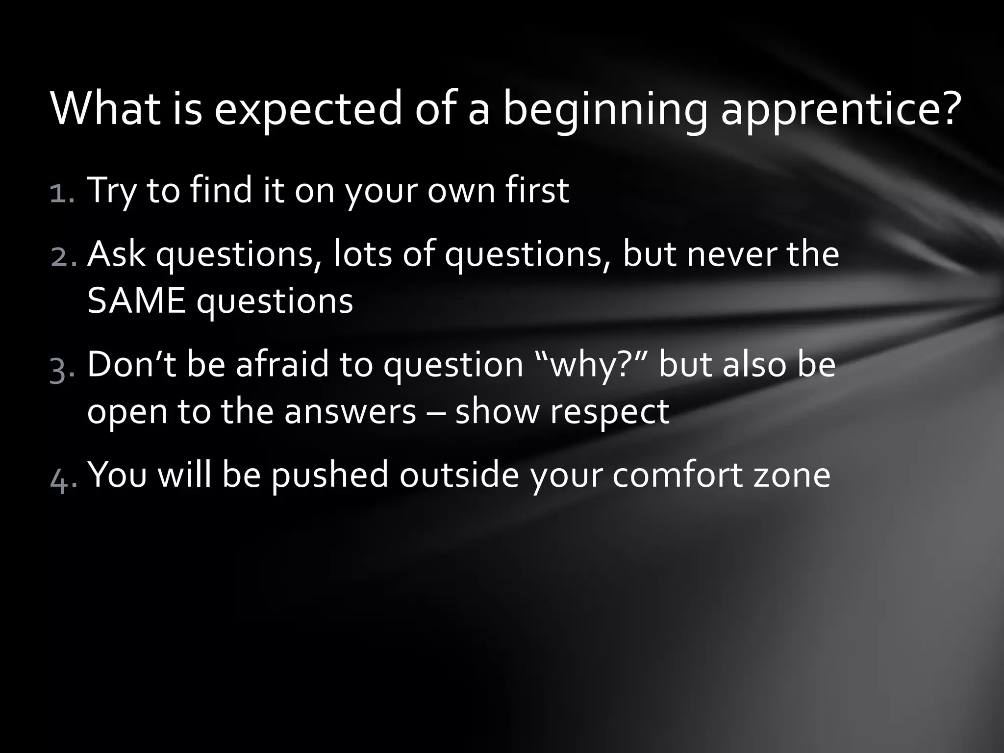1. Try to find it on your own first
2. Ask questions, lots of questions, but never the
SAME questions
3. Don’t be afraid to question “why?” but also be
open to the answers – show respect
4. You will be pushed outside your comfort zone
What is expected of a beginning apprentice?
 