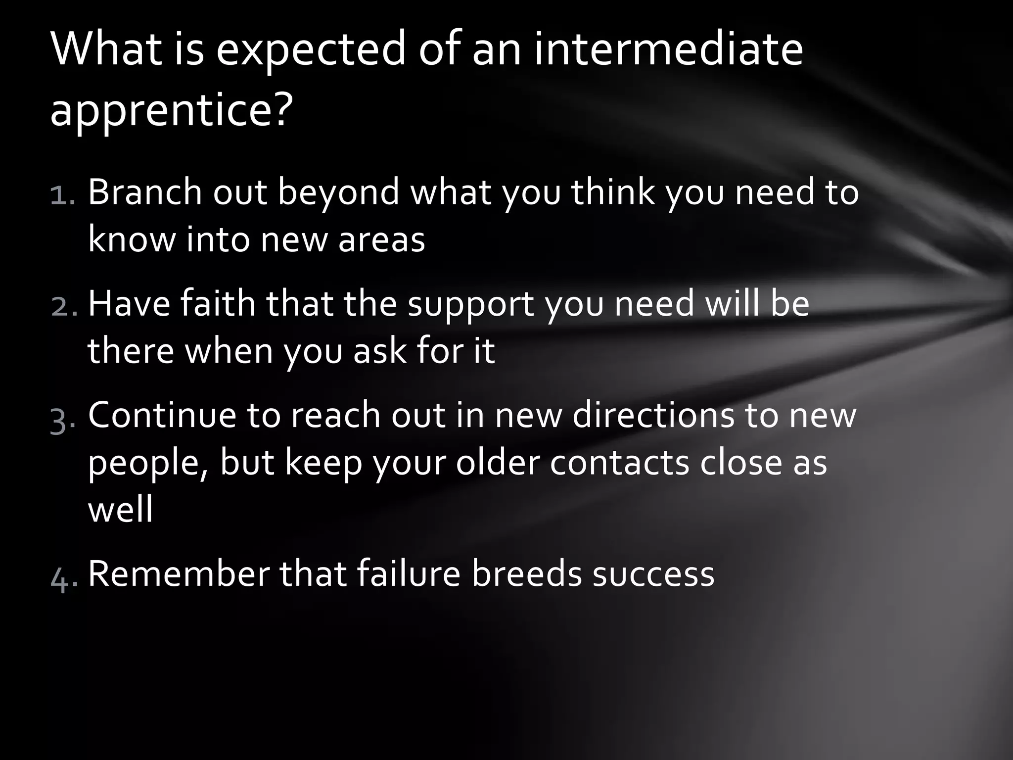 1. Branch out beyond what you think you need to
know into new areas
2. Have faith that the support you need will be
there when you ask for it
3. Continue to reach out in new directions to new
people, but keep your older contacts close as
well
4. Remember that failure breeds success
What is expected of an intermediate
apprentice?
 