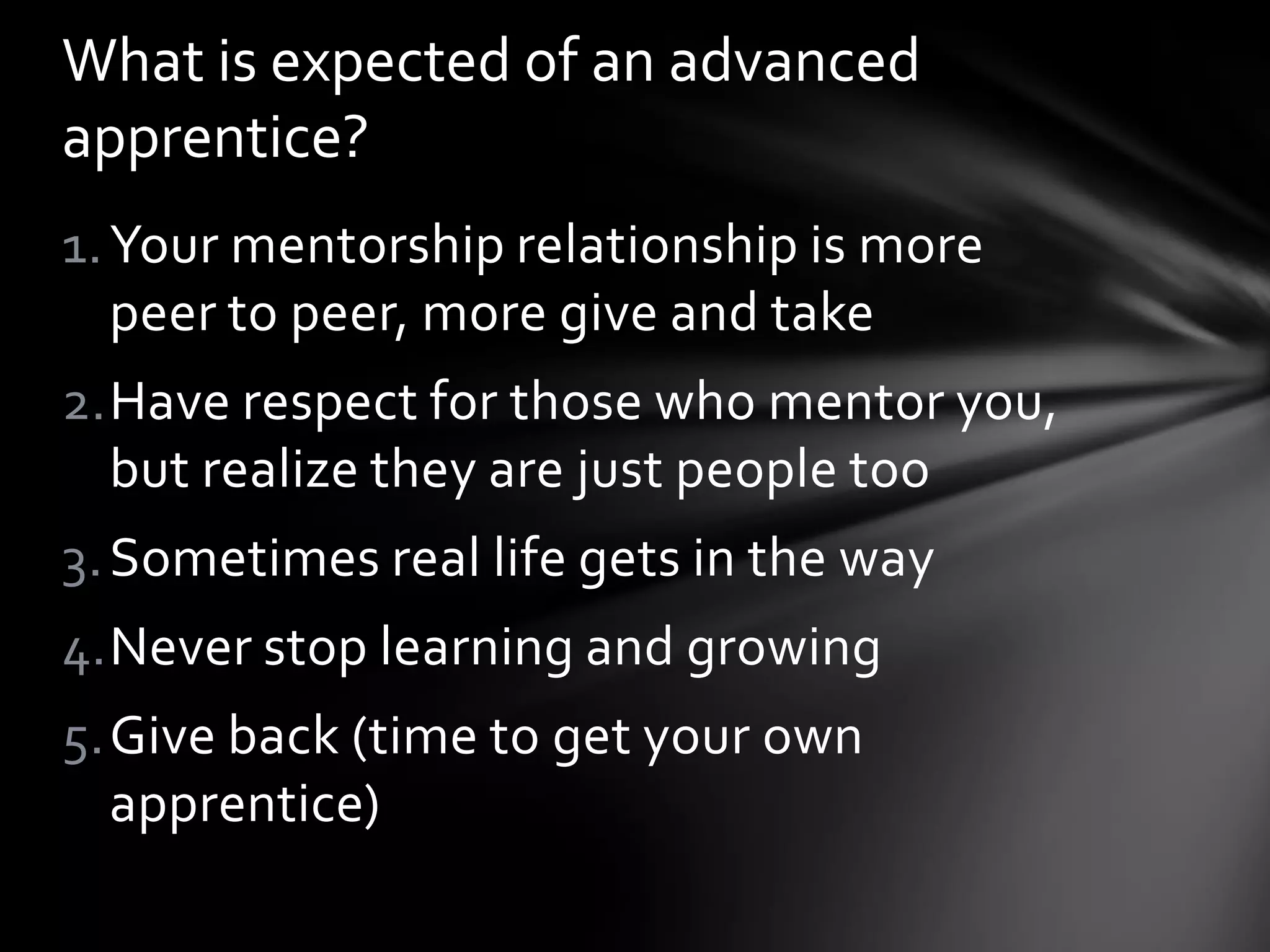 1.Your mentorship relationship is more
peer to peer, more give and take
2.Have respect for those who mentor you,
but realize they are just people too
3.Sometimes real life gets in the way
4.Never stop learning and growing
5.Give back (time to get your own
apprentice)
What is expected of an advanced
apprentice?
 