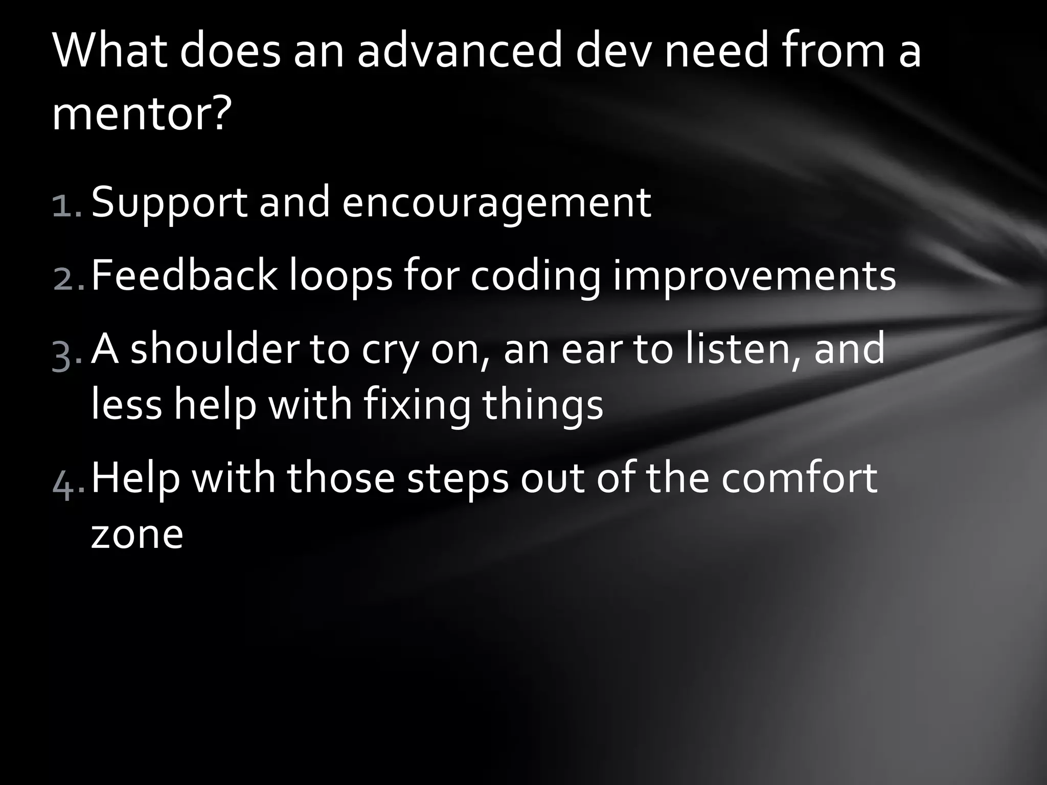 1.Support and encouragement
2.Feedback loops for coding improvements
3.A shoulder to cry on, an ear to listen, and
less help with fixing things
4.Help with those steps out of the comfort
zone
What does an advanced dev need from a
mentor?
 