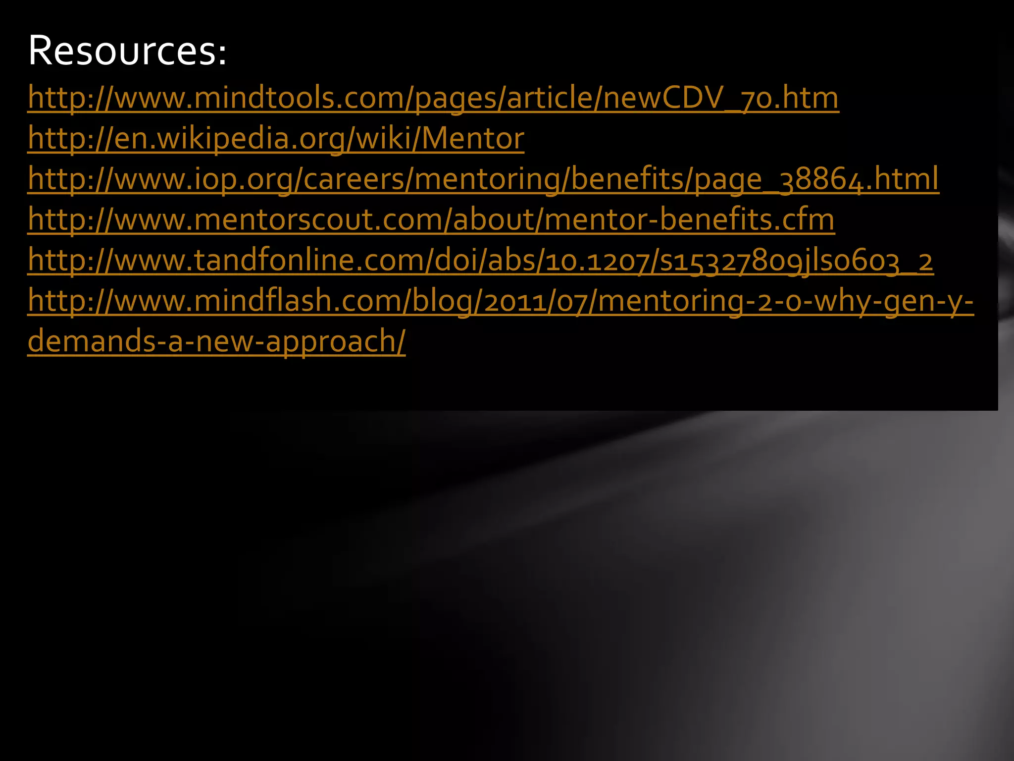 Resources:
http://www.mindtools.com/pages/article/newCDV_70.htm
http://en.wikipedia.org/wiki/Mentor
http://www.iop.org/careers/mentoring/benefits/page_38864.html
http://www.mentorscout.com/about/mentor-benefits.cfm
http://www.tandfonline.com/doi/abs/10.1207/s15327809jls0603_2
http://www.mindflash.com/blog/2011/07/mentoring-2-0-why-gen-y-
demands-a-new-approach/
 
