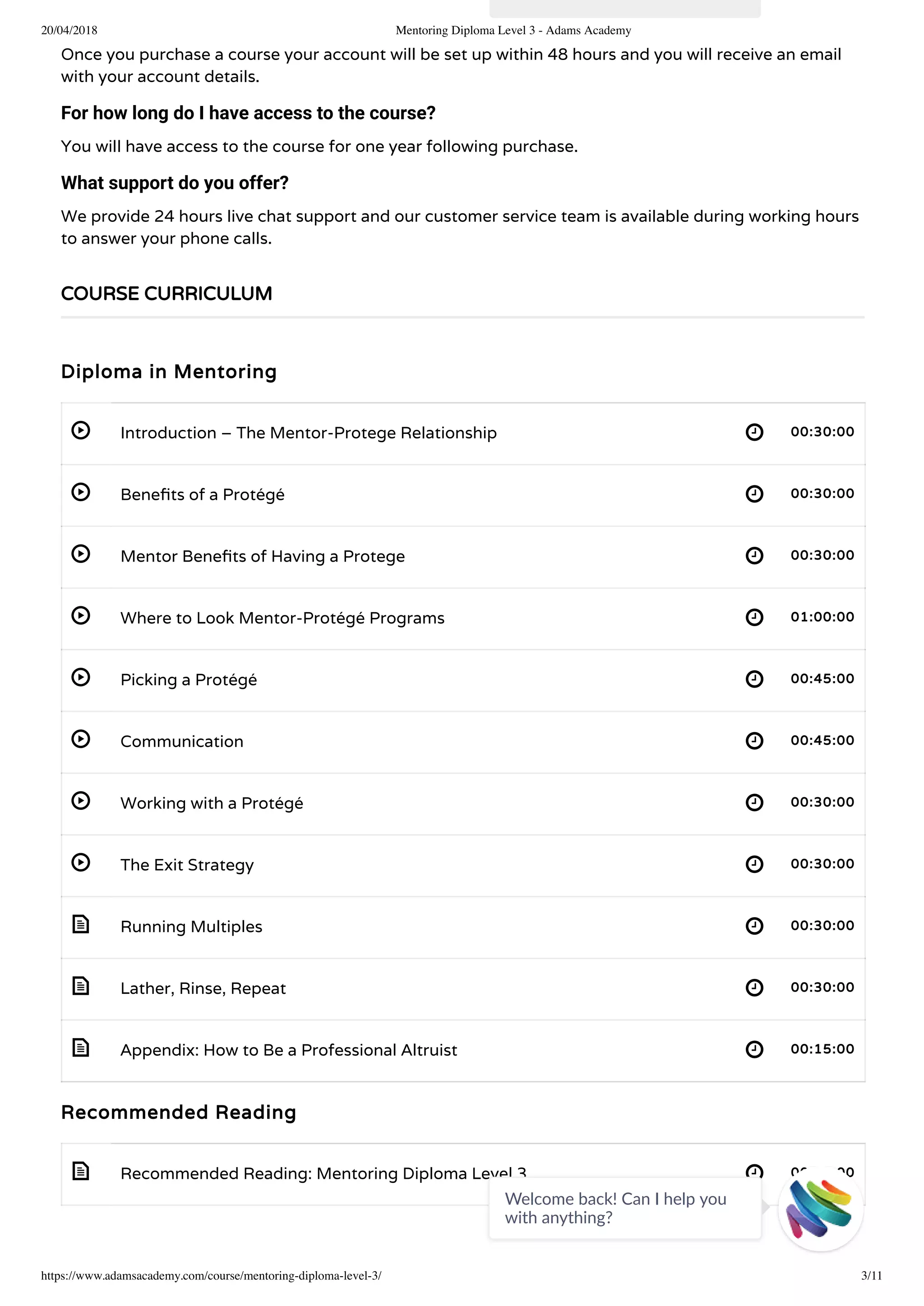 20/04/2018 Mentoring Diploma Level 3 - Adams Academy
https://www.adamsacademy.com/course/mentoring-diploma-level-3/ 3/11
 
 
 
 
 
 
 
 
 
 
 
 
Once you purchase a course your account will be set up within 48 hours and you will receive an email
with your account details.
For how long do I have access to the course?
You will have access to the course for one year following purchase.
What support do you offer?
We provide 24 hours live chat support and our customer service team is available during working hours
to answer your phone calls.
Diploma in Mentoring
Introduction – The Mentor-Protege Relationship 00:30:00
Bene ts of a Protégé 00:30:00
Mentor Bene ts of Having a Protege 00:30:00
Where to Look Mentor-Protégé Programs 01:00:00
Picking a Protégé 00:45:00
Communication 00:45:00
Working with a Protégé 00:30:00
The Exit Strategy 00:30:00
Running Multiples 00:30:00
Lather, Rinse, Repeat 00:30:00
Appendix: How to Be a Professional Altruist 00:15:00
Recommended Reading
Recommended Reading: Mentoring Diploma Level 3 00:00:00
COURSE CURRICULUM
Welcome back! Can I help you
with anything? 
 