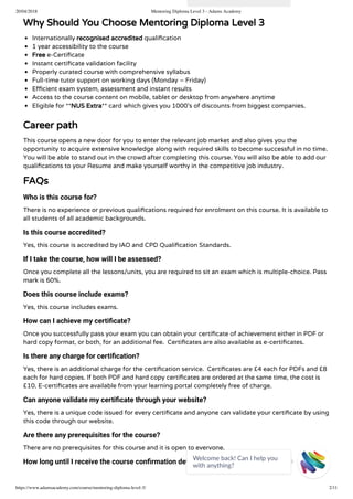 20/04/2018 Mentoring Diploma Level 3 - Adams Academy
https://www.adamsacademy.com/course/mentoring-diploma-level-3/ 2/11
Why Should You Choose Mentoring Diploma Level 3
Internationally recognised accredited quali cation
1 year accessibility to the course
Free e-Certi cate
Instant certi cate validation facility
Properly curated course with comprehensive syllabus
Full-time tutor support on working days (Monday – Friday)
E cient exam system, assessment and instant results
Access to the course content on mobile, tablet or desktop from anywhere anytime
Eligible for **NUS Extra** card which gives you 1000’s of discounts from biggest companies.
Career path
This course opens a new door for you to enter the relevant job market and also gives you the
opportunity to acquire extensive knowledge along with required skills to become successful in no time.
You will be able to stand out in the crowd after completing this course. You will also be able to add our
quali cations to your Resume and make yourself worthy in the competitive job industry.
FAQs
Who is this course for?
There is no experience or previous quali cations required for enrolment on this course. It is available to
all students of all academic backgrounds.
Is this course accredited?
Yes, this course is accredited by IAO and CPD Quali cation Standards.
If I take the course, how will I be assessed?
Once you complete all the lessons/units, you are required to sit an exam which is multiple-choice. Pass
mark is 60%.
Does this course include exams?
Yes, this course includes exams.
How can I achieve my certiﬁcate?
Once you successfully pass your exam you can obtain your certi cate of achievement either in PDF or
hard copy format, or both, for an additional fee.  Certi cates are also available as e-certi cates.
Is there any charge for certiﬁcation?
Yes, there is an additional charge for the certi cation service.  Certi cates are £4 each for PDFs and £8
each for hard copies. If both PDF and hard copy certi cates are ordered at the same time, the cost is
£10. E-certi cates are available from your learning portal completely free of charge.
Can anyone validate my certiﬁcate through your website?
Yes, there is a unique code issued for every certi cate and anyone can validate your certi cate by using
this code through our website.
Are there any prerequisites for the course?
There are no prerequisites for this course and it is open to everyone.
How long until I receive the course conﬁrmation details?
Welcome back! Can I help you
with anything? 
 