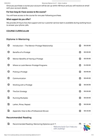 20/04/2018 Mentoring Diploma Level 3 - Adams Academy
https://www.adamsacademy.com/course/mentoring-diploma-level-3/ 3/11
 
 
 
 
 
 
 
 
 
 
 
 
Once you purchase a course your account will be set up within 48 hours and you will receive an email
with your account details.
For how long do I have access to the course?
You will have access to the course for one year following purchase.
What support do you offer?
We provide 24 hours live chat support and our customer service team is available during working hours
to answer your phone calls.
Diploma in Mentoring
Introduction – The Mentor-Protege Relationship 00:30:00
Bene ts of a Protégé 00:30:00
Mentor Bene ts of Having a Protege 00:30:00
Where to Look Mentor-Protégé Programs 01:00:00
Picking a Protégé 00:45:00
Communication 00:45:00
Working with a Protégé 00:30:00
The Exit Strategy 00:30:00
Running Multiples 00:30:00
Lather, Rinse, Repeat 00:30:00
Appendix: How to Be a Professional Altruist 00:15:00
Recommended Reading
Recommended Reading: Mentoring Diploma Level 3 00:00:00
COURSE CURRICULUM
Welcome back! Can I help you
with anything? 
 