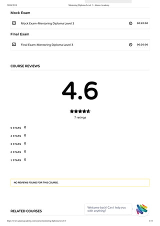 20/04/2018 Mentoring Diploma Level 3 - Adams Academy
https://www.adamsacademy.com/course/mentoring-diploma-level-3/ 4/11
- 
- 
Mock Exam
Mock Exam-Mentoring Diploma Level 3 00:20:00
Final Exam
Final Exam-Mentoring Diploma Level 3 00:20:00
COURSE REVIEWS
4.6
7 ratings

5 STARS
4 STARS
3 STARS
2 STARS
1 STARS
0
0
0
0
0
NO REVIEWS FOUND FOR THIS COURSE.
RELATED COURSES
Welcome back! Can I help you
with anything? 
 