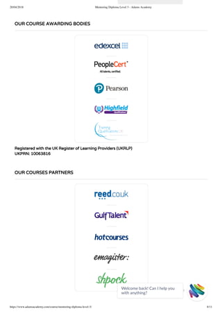 20/04/2018 Mentoring Diploma Level 3 - Adams Academy
https://www.adamsacademy.com/course/mentoring-diploma-level-3/ 8/11
Registered with the UK Register of Learning Providers (UKRLP)
UKPRN: 10063816
OUR COURSE AWARDING BODIES
OUR COURSES PARTNERS
Welcome back! Can I help you
with anything? 
 