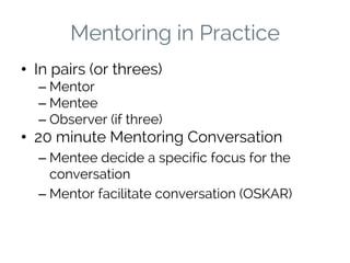 Mentoring in Practice
• In pairs (or threes)
– Mentor
– Mentee
– Observer (if three)
• 20 minute Mentoring Conversation
– Mentee decide a specific focus for the
conversation
– Mentor facilitate conversation (OSKAR)
 