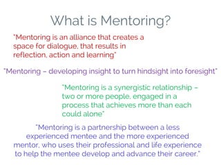What is Mentoring?
“Mentoring is an alliance that creates a
space for dialogue, that results in
reflection, action and learning”
“Mentoring – developing insight to turn hindsight into foresight”
“Mentoring is a synergistic relationship –
two or more people, engaged in a
process that achieves more than each
could alone”
“Mentoring is a partnership between a less
experienced mentee and the more experienced
mentor, who uses their professional and life experience
to help the mentee develop and advance their career.”
 