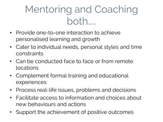 Mentoring and Coaching
both…..
• Provide one-to-one interaction to achieve
personalised learning and growth
• Cater to individual needs, personal styles and time
constraints
• Can be conducted face to face or from remote
locations
• Complement formal training and educational
experiences
• Process real-life issues, problems and decisions
• Facilitate access to information and choices about
new behaviours and actions
• Support the achievement of positive outcomes
 