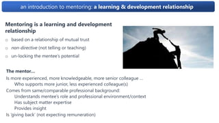 an introduction to mentoring: a learning & development relationship
The mentor…
Is more experienced, more knowledgeable, more senior colleague …
Who supports more junior, less experienced colleague(s)
Comes from same/comparable professional background:
Understands mentee’s role and professional environment/context
Has subject matter expertise
Provides insight
Is ‘giving back’ (not expecting remuneration)
Mentoring is a learning and development
relationship
o based on a relationship of mutual trust
o non-directive (not telling or teaching)
o un-locking the mentee’s potential
 