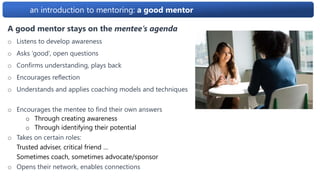 an introduction to mentoring: a good mentor
A good mentor stays on the mentee’s agenda
o Listens to develop awareness
o Asks ‘good’, open questions
o Confirms understanding, plays back
o Encourages reflection
o Understands and applies coaching models and techniques
o Encourages the mentee to find their own answers
o Through creating awareness
o Through identifying their potential
o Takes on certain roles:
Trusted adviser, critical friend …
Sometimes coach, sometimes advocate/sponsor
o Opens their network, enables connections
 