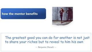 how the mentor benefits
The greatest good you can do for another is not just
to share your riches but to reveal to him his own
--- Benjamin Disraeli ---
 