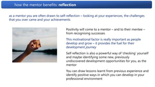 how the mentor benefits: reflection
as a mentor you are often drawn to self-reflection – looking at your experiences, the challenges
that you over came and your achievements
Positivity will come to a mentor – and to their mentee –
from recognising successes
This motivational factor is really important as people
develop and grow – it provides the fuel for their
development journey
Self reflection is also a powerful way of ‘checking’ yourself
and maybe identifying some new, previously
undiscovered development opportunities for you, as the
mentor
You can draw lessons learnt from previous experience and
identify positive ways in which you can develop in your
professional environment
 