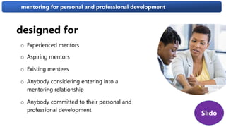 designed for
o Experienced mentors
o Aspiring mentors
o Existing mentees
o Anybody considering entering into a
mentoring relationship
o Anybody committed to their personal and
professional development
mentoring for personal and professional development
Slido
 