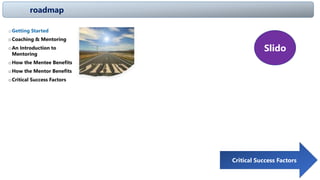 roadmap
oGetting Started
oCoaching & Mentoring
oAn Introduction to
Mentoring
oHow the Mentee Benefits
oHow the Mentor Benefits
oCritical Success Factors Critical Success Factors
Slido
 