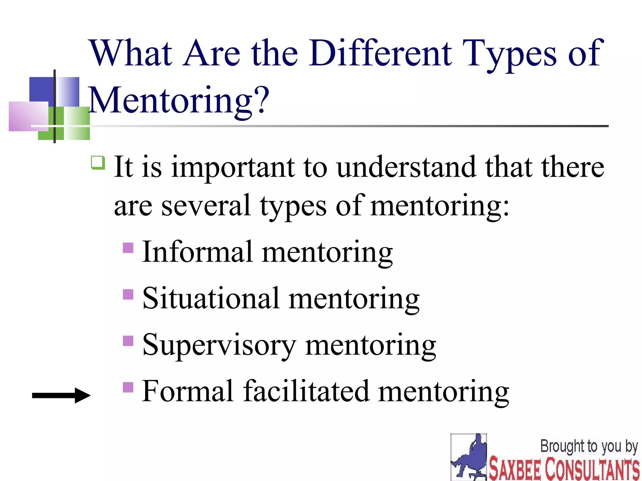 What Are the Different Types of 
Mentoring? 
 It is important to understand that there 
are several types of mentoring: 
10 
 Informal mentoring 
 Situational mentoring 
 Supervisory mentoring 
 Formal facilitated mentoring 
 