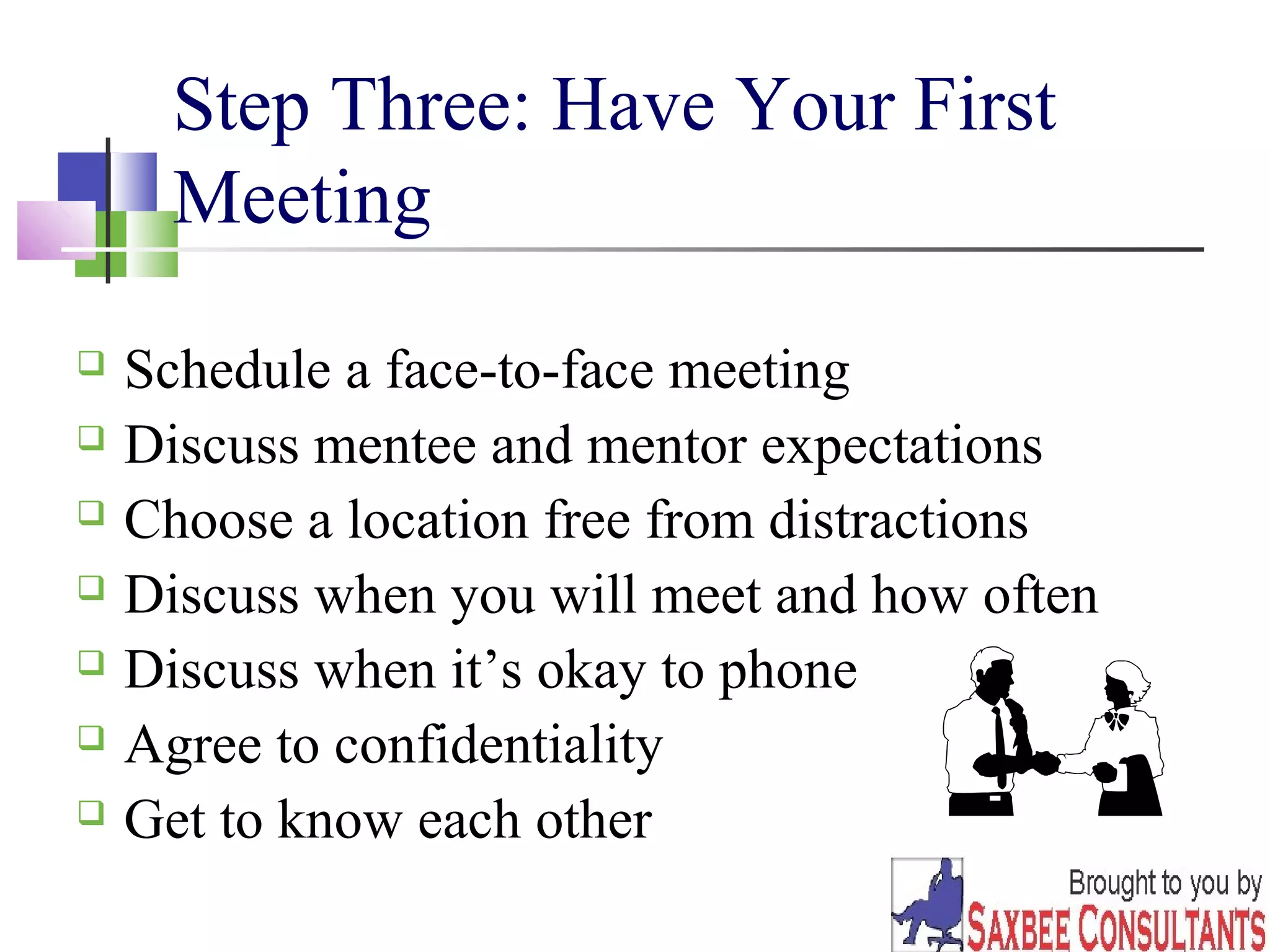 12 
Step Three: Have Your First 
Meeting 
 Schedule a face-to-face meeting 
 Discuss mentee and mentor expectations 
 Choose a location free from distractions 
 Discuss when you will meet and how often 
 Discuss when it’s okay to phone 
 Agree to confidentiality 
 Get to know each other 
 