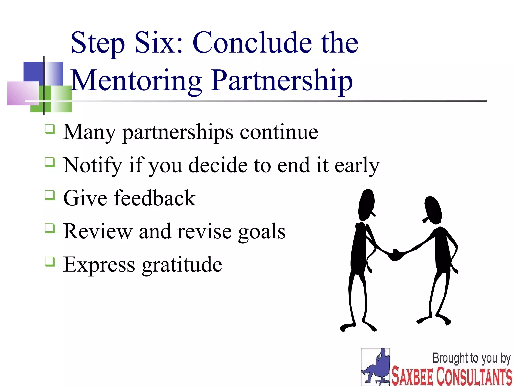 16 
Step Six: Conclude the 
Mentoring Partnership 
 Many partnerships continue 
 Notify if you decide to end it early 
 Give feedback 
 Review and revise goals 
 Express gratitude 
 