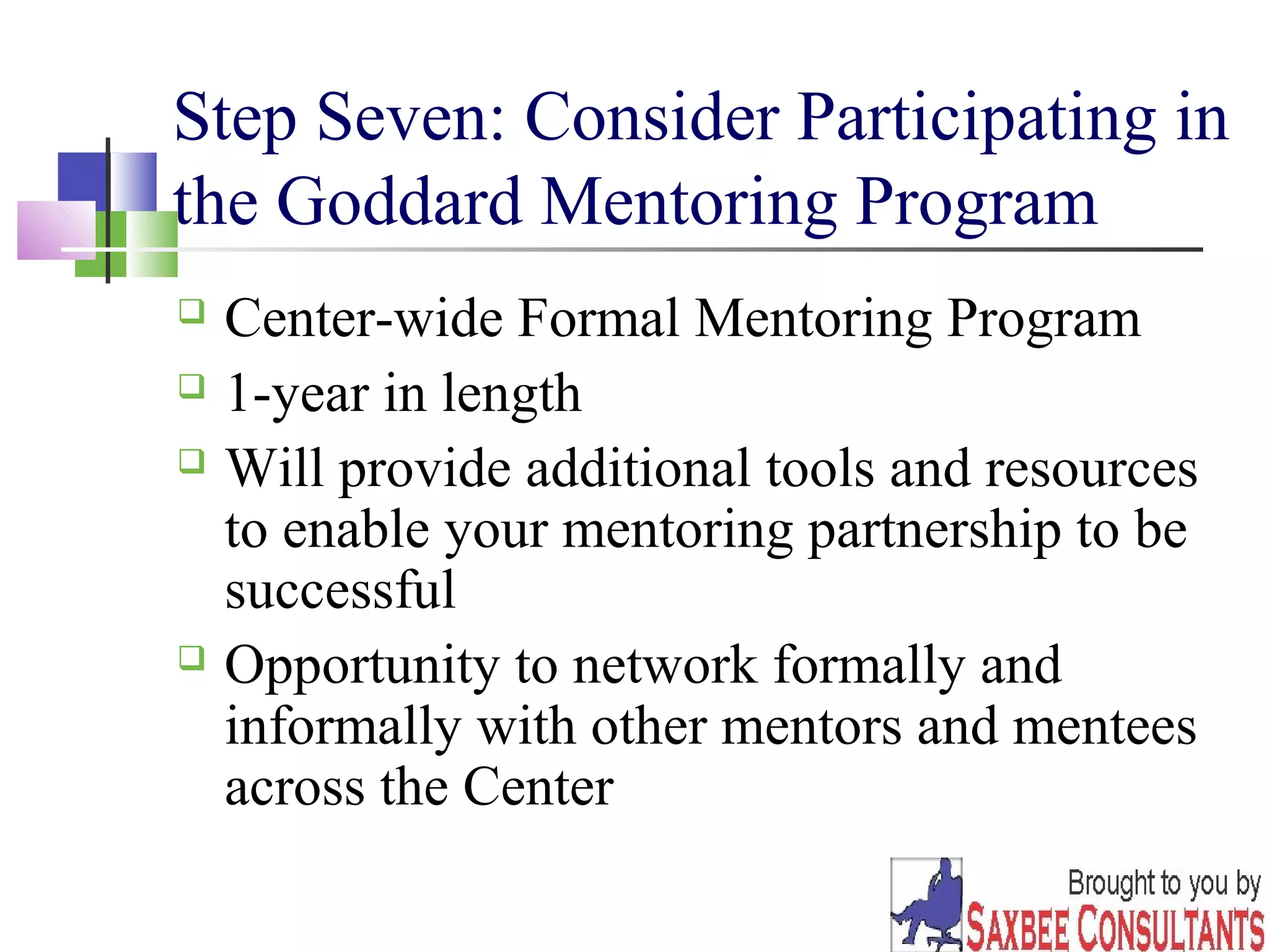 Step Seven: Consider Participating in 
the Goddard Mentoring Program 
 Center-wide Formal Mentoring Program 
 1-year in length 
 Will provide additional tools and resources 
to enable your mentoring partnership to be 
successful 
 Opportunity to network formally and 
informally with other mentors and mentees 
across the Center 
17 
 