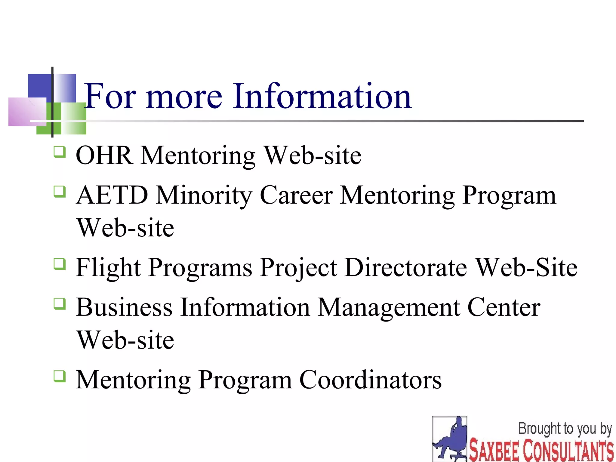 18 
For more Information 
 OHR Mentoring Web-site 
 AETD Minority Career Mentoring Program 
Web-site 
 Flight Programs Project Directorate Web-Site 
 Business Information Management Center 
Web-site 
 Mentoring Program Coordinators 
 