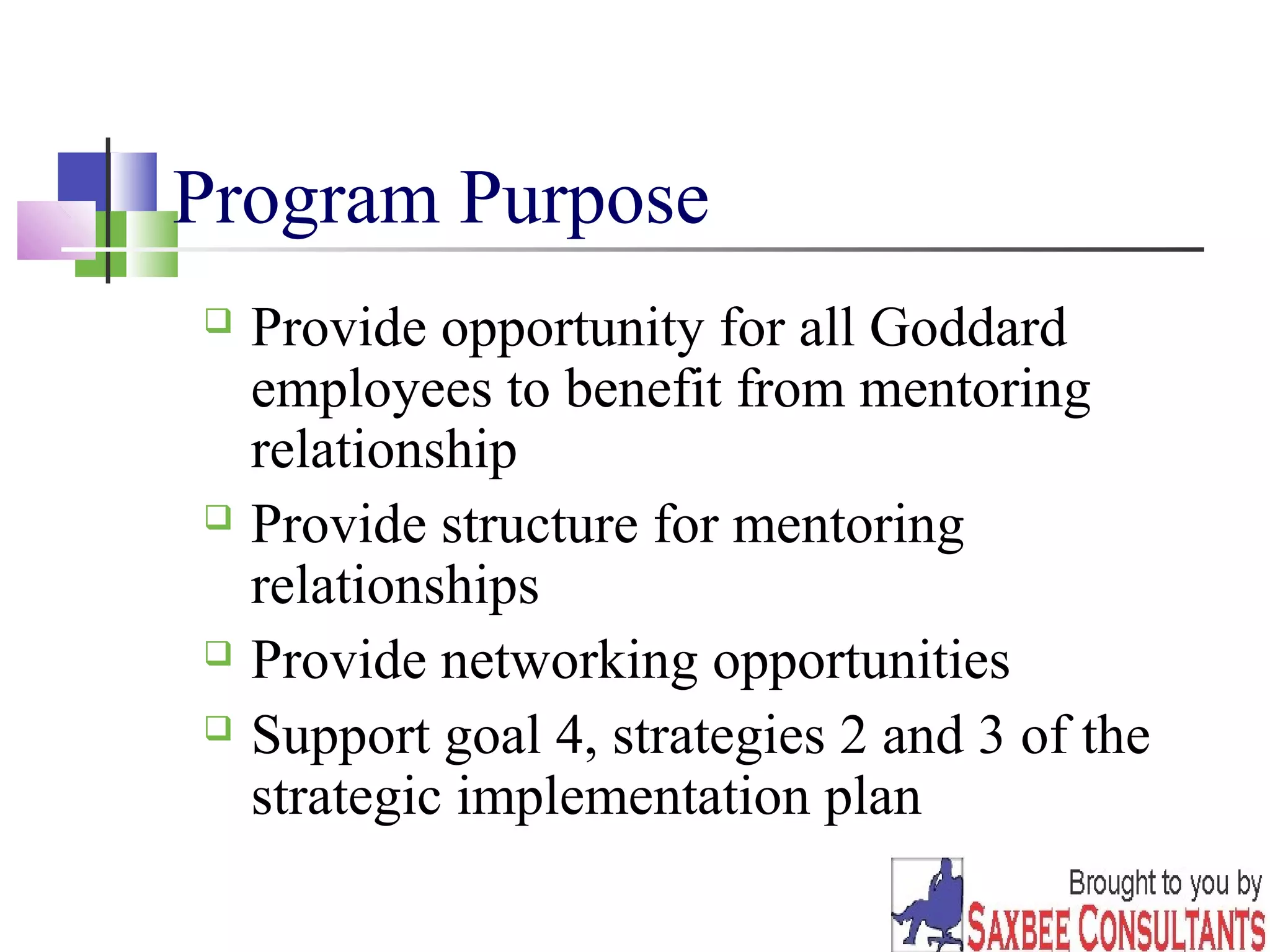 22 
Program Purpose 
 Provide opportunity for all Goddard 
employees to benefit from mentoring 
relationship 
 Provide structure for mentoring 
relationships 
 Provide networking opportunities 
 Support goal 4, strategies 2 and 3 of the 
strategic implementation plan 
 