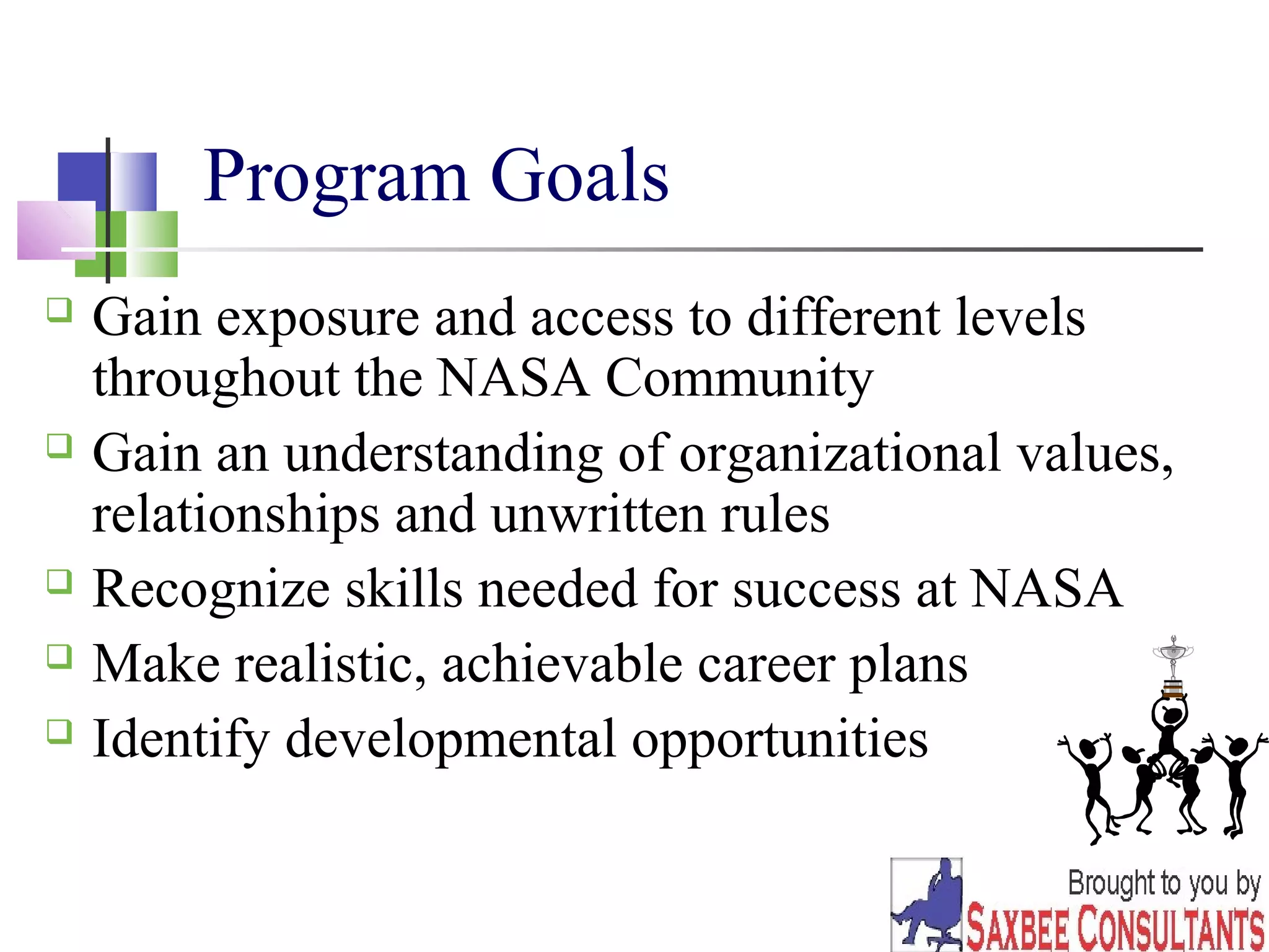 23 
Program Goals 
 Gain exposure and access to different levels 
throughout the NASA Community 
 Gain an understanding of organizational values, 
relationships and unwritten rules 
 Recognize skills needed for success at NASA 
 Make realistic, achievable career plans 
 Identify developmental opportunities 
 