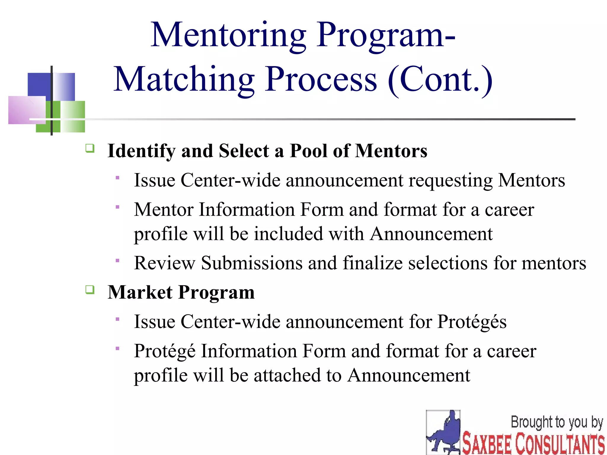 24 
Mentoring Program- 
Matching Process (Cont.) 
 Identify and Select a Pool of Mentors 
 Issue Center-wide announcement requesting Mentors 
 Mentor Information Form and format for a career 
profile will be included with Announcement 
 Review Submissions and finalize selections for mentors 
 Market Program 
 Issue Center-wide announcement for Protégés 
 Protégé Information Form and format for a career 
profile will be attached to Announcement 
 