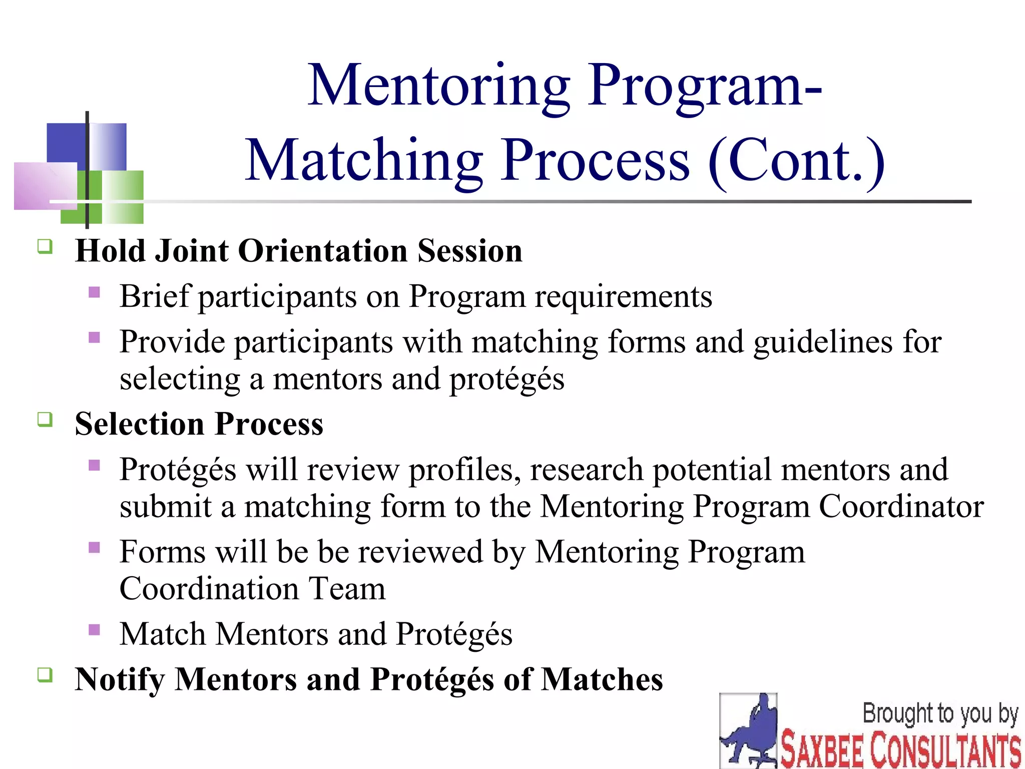 25 
Mentoring Program- 
Matching Process (Cont.) 
 Hold Joint Orientation Session 
 Brief participants on Program requirements 
 Provide participants with matching forms and guidelines for 
selecting a mentors and protégés 
 Selection Process 
 Protégés will review profiles, research potential mentors and 
submit a matching form to the Mentoring Program Coordinator 
 Forms will be be reviewed by Mentoring Program 
Coordination Team 
 Match Mentors and Protégés 
 Notify Mentors and Protégés of Matches 
 