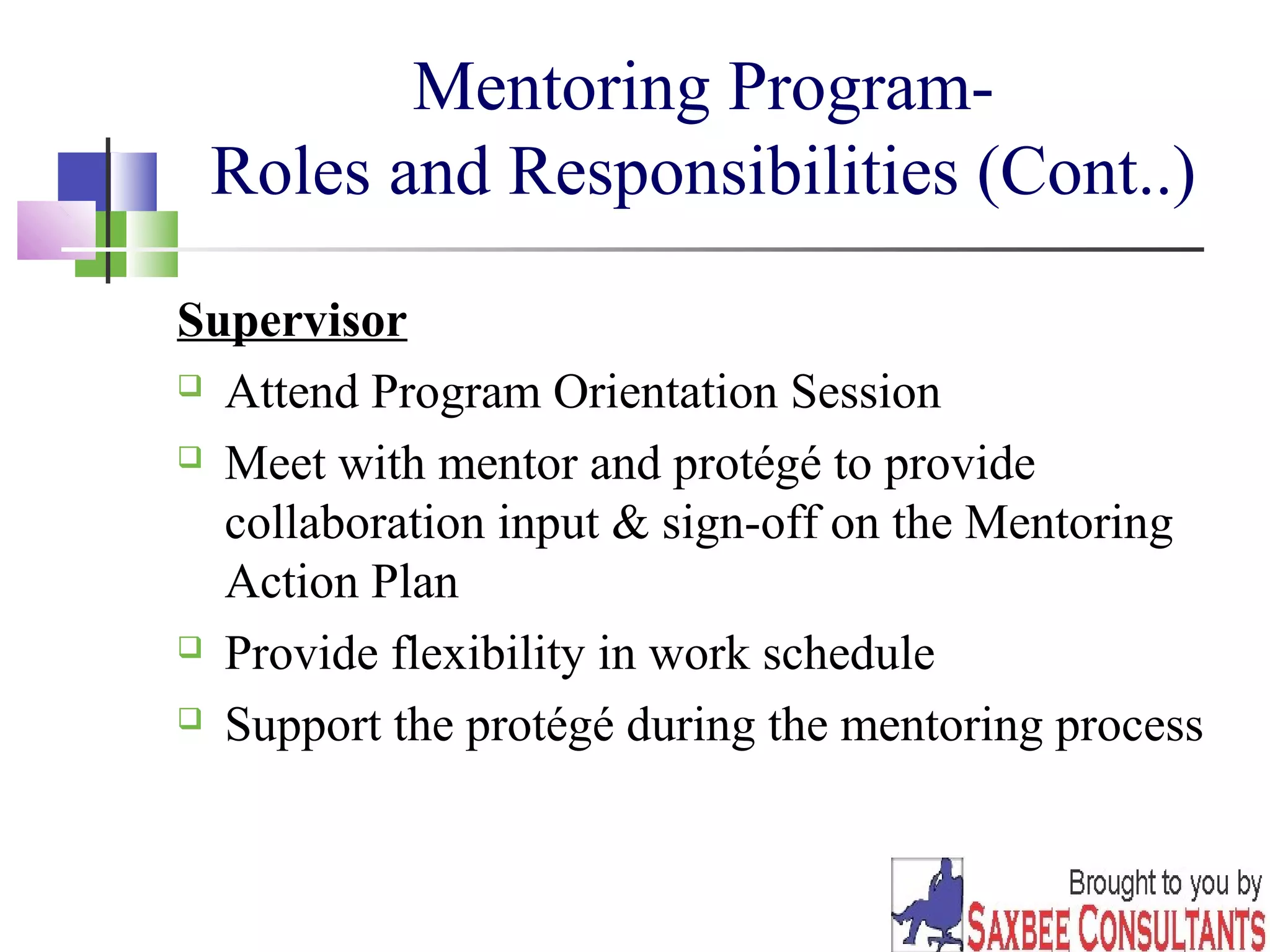 28 
Mentoring Program- 
Roles and Responsibilities (Cont..) 
Supervisor 
 Attend Program Orientation Session 
 Meet with mentor and protégé to provide 
collaboration input & sign-off on the Mentoring 
Action Plan 
 Provide flexibility in work schedule 
 Support the protégé during the mentoring process 
 