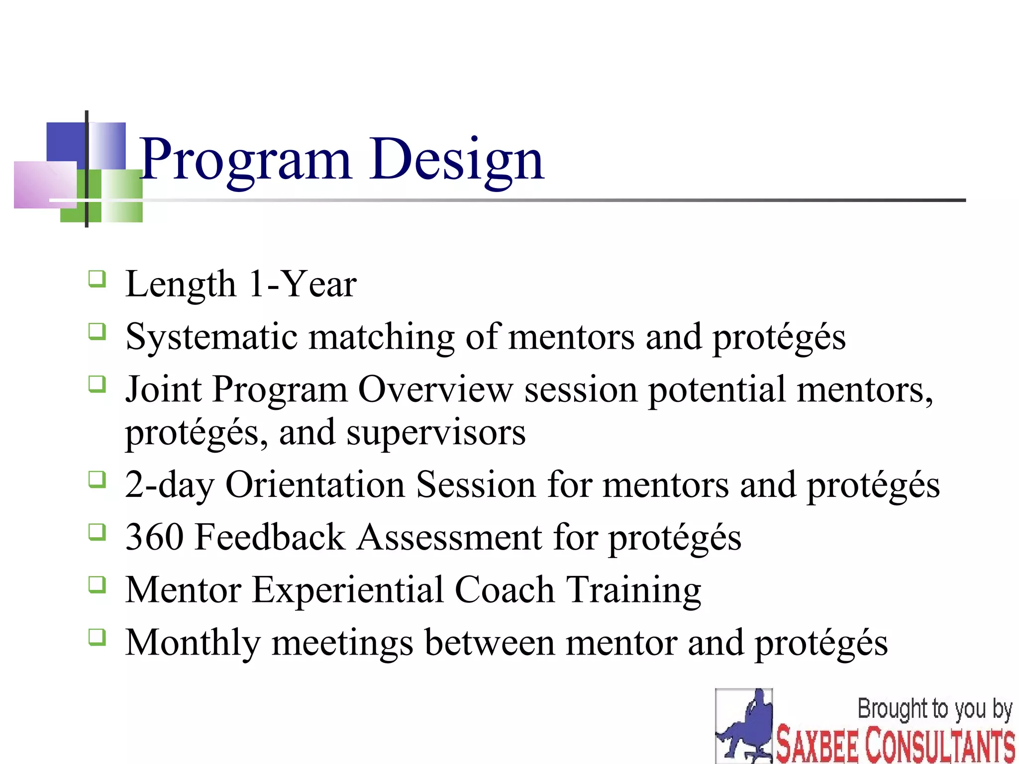 29 
Program Design 
 Length 1-Year 
 Systematic matching of mentors and protégés 
 Joint Program Overview session potential mentors, 
protégés, and supervisors 
 2-day Orientation Session for mentors and protégés 
 360 Feedback Assessment for protégés 
 Mentor Experiential Coach Training 
 Monthly meetings between mentor and protégés 
 