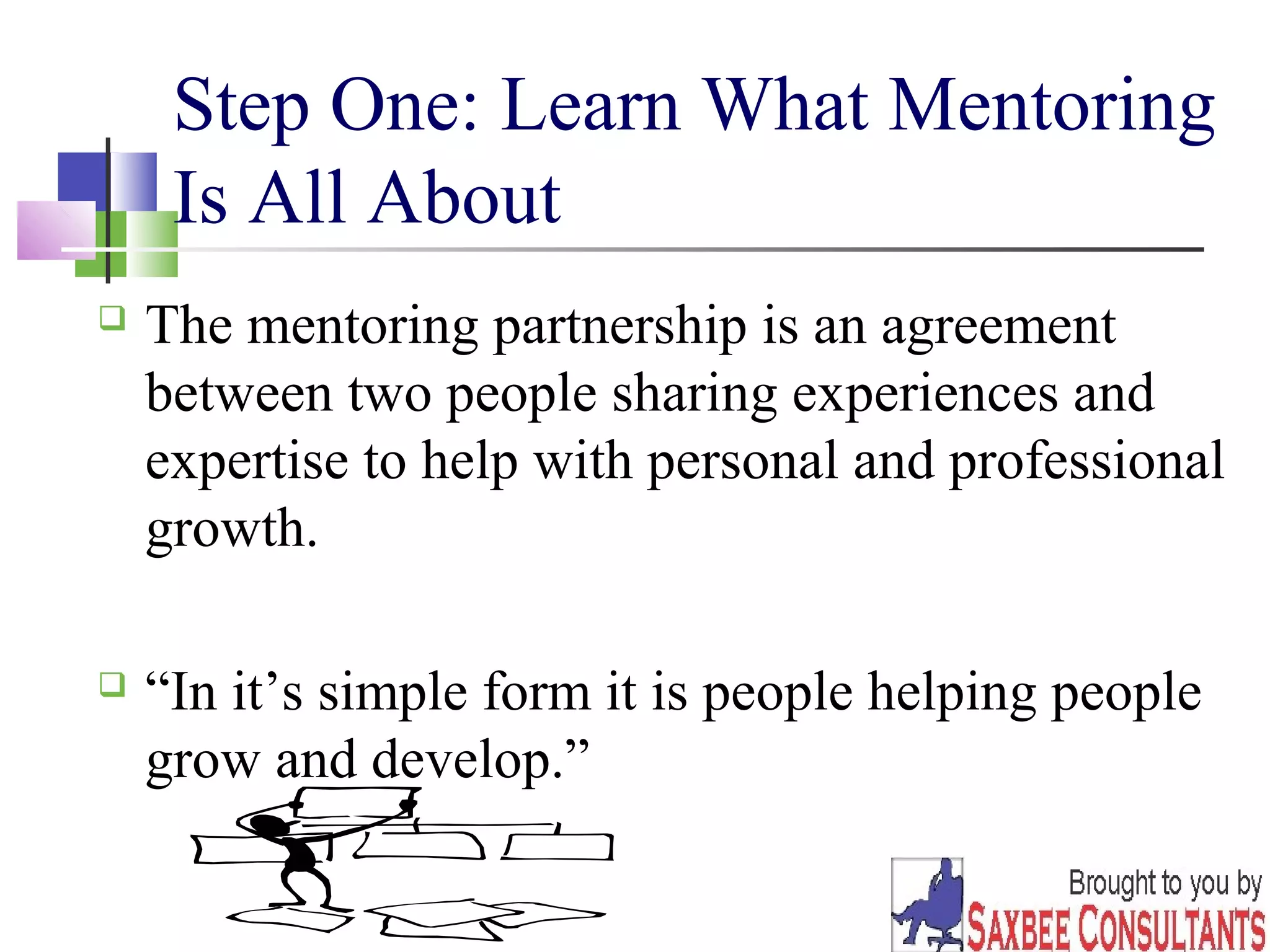 Step One: Learn What Mentoring 
Is All About 
 The mentoring partnership is an agreement 
between two people sharing experiences and 
expertise to help with personal and professional 
growth. 
 “In it’s simple form it is people helping people 
grow and develop.” 
3 
 